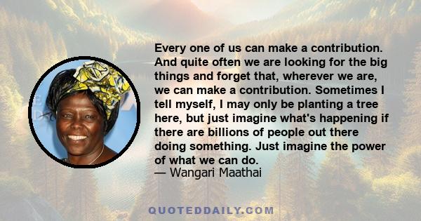 Every one of us can make a contribution. And quite often we are looking for the big things and forget that, wherever we are, we can make a contribution. Sometimes I tell myself, I may only be planting a tree here, but