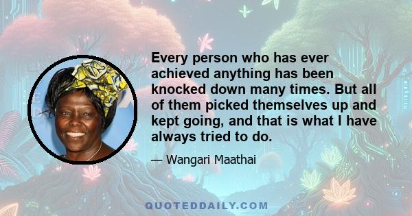 Every person who has ever achieved anything has been knocked down many times. But all of them picked themselves up and kept going, and that is what I have always tried to do.