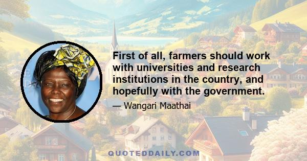 First of all, farmers should work with universities and research institutions in the country, and hopefully with the government.