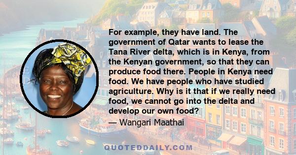 For example, they have land. The government of Qatar wants to lease the Tana River delta, which is in Kenya, from the Kenyan government, so that they can produce food there. People in Kenya need food. We have people who 