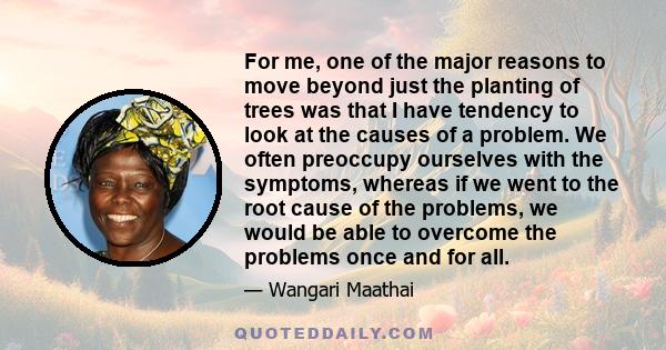 For me, one of the major reasons to move beyond just the planting of trees was that I have tendency to look at the causes of a problem. We often preoccupy ourselves with the symptoms, whereas if we went to the root