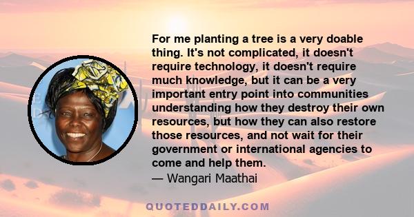 For me planting a tree is a very doable thing. It's not complicated, it doesn't require technology, it doesn't require much knowledge, but it can be a very important entry point into communities understanding how they