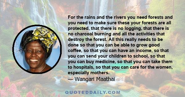 For the rains and the rivers you need forests and you need to make sure these your forests are all protected, that there is no logging, that there is no charcoal burning and all the activities that destroy the forest.