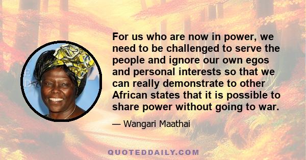 For us who are now in power, we need to be challenged to serve the people and ignore our own egos and personal interests so that we can really demonstrate to other African states that it is possible to share power