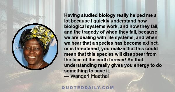 Having studied biology really helped me a lot because I quickly understand how biological systems work, and how they fail, and the tragedy of when they fail, because we are dealing with life systems, and when we hear