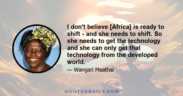 I don't believe [Africa] is ready to shift - and she needs to shift. So she needs to get the technology and she can only get that technology from the developed world.