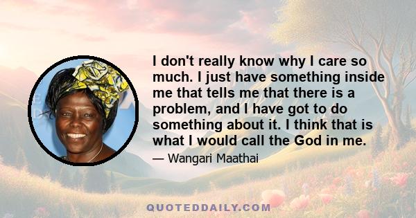 I don't really know why I care so much. I just have something inside me that tells me that there is a problem, and I have got to do something about it. I think that is what I would call the God in me.