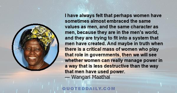 I have always felt that perhaps women have sometimes almost embraced the same values as men, and the same character as men, because they are in the men's world, and they are trying to fit into a system that men have