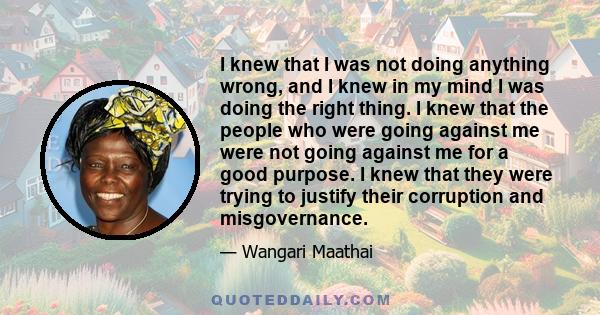 I knew that I was not doing anything wrong, and I knew in my mind I was doing the right thing. I knew that the people who were going against me were not going against me for a good purpose. I knew that they were trying