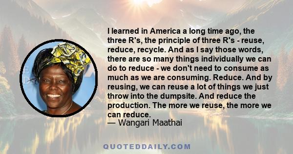 I learned in America a long time ago, the three R's, the principle of three R's - reuse, reduce, recycle. And as I say those words, there are so many things individually we can do to reduce - we don't need to consume as 