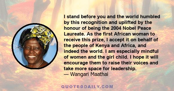 I stand before you and the world humbled by this recognition and uplifted by the honour of being the 2004 Nobel Peace Laureate. As the first African woman to receive this prize, I accept it on behalf of the people of