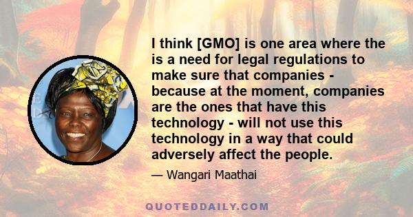 I think [GMO] is one area where the is a need for legal regulations to make sure that companies - because at the moment, companies are the ones that have this technology - will not use this technology in a way that