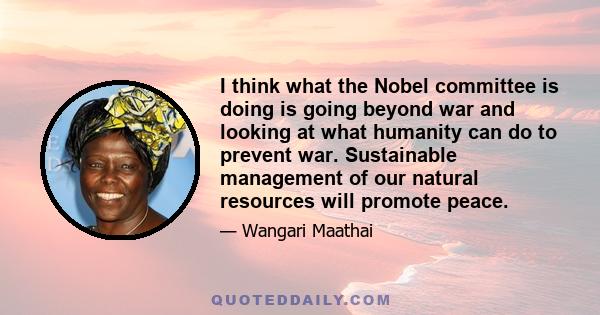 I think what the Nobel committee is doing is going beyond war and looking at what humanity can do to prevent war. Sustainable management of our natural resources will promote peace.