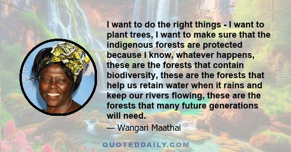 I want to do the right things - I want to plant trees, I want to make sure that the indigenous forests are protected because I know, whatever happens, these are the forests that contain biodiversity, these are the