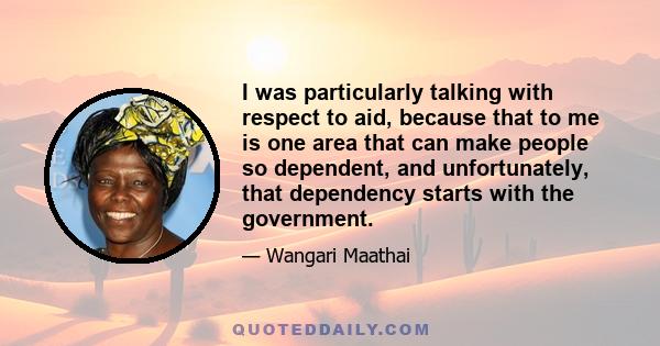 I was particularly talking with respect to aid, because that to me is one area that can make people so dependent, and unfortunately, that dependency starts with the government.