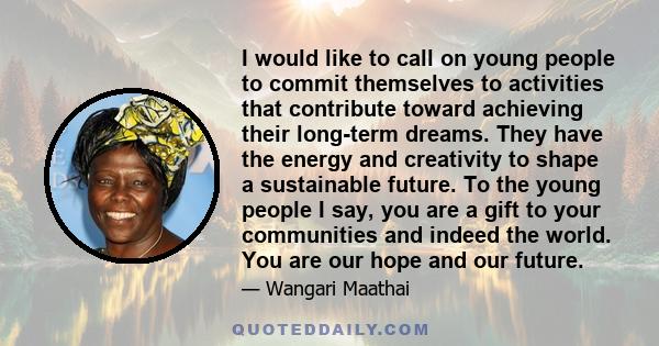 I would like to call on young people to commit themselves to activities that contribute toward achieving their long-term dreams. They have the energy and creativity to shape a sustainable future. To the young people I