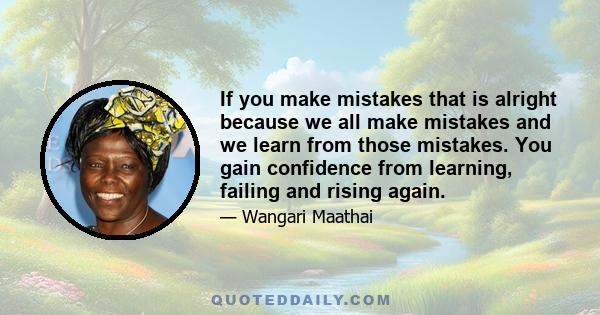 If you make mistakes that is alright because we all make mistakes and we learn from those mistakes. You gain confidence from learning, failing and rising again.