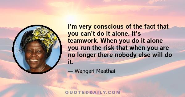 I’m very conscious of the fact that you can’t do it alone. It’s teamwork. When you do it alone you run the risk that when you are no longer there nobody else will do it.