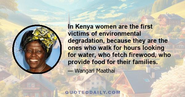 In Kenya women are the first victims of environmental degradation, because they are the ones who walk for hours looking for water, who fetch firewood, who provide food for their families.