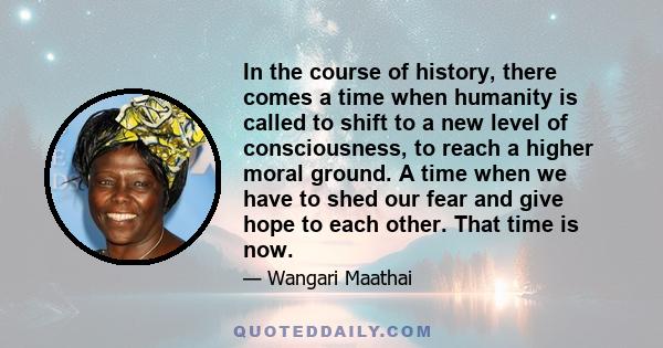 In the course of history, there comes a time when humanity is called to shift to a new level of consciousness, to reach a higher moral ground. A time when we have to shed our fear and give hope to each other. That time