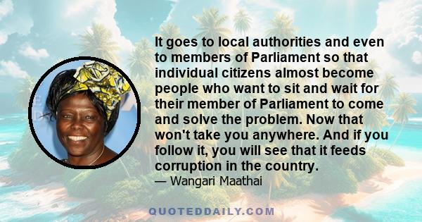 It goes to local authorities and even to members of Parliament so that individual citizens almost become people who want to sit and wait for their member of Parliament to come and solve the problem. Now that won't take