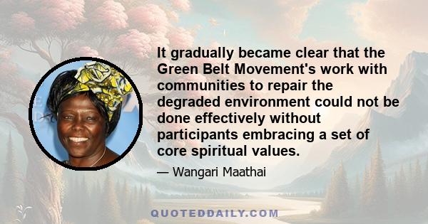 It gradually became clear that the Green Belt Movement's work with communities to repair the degraded environment could not be done effectively without participants embracing a set of core spiritual values.