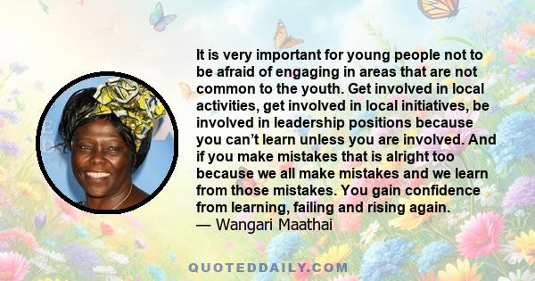 It is very important for young people not to be afraid of engaging in areas that are not common to the youth. Get involved in local activities, get involved in local initiatives, be involved in leadership positions