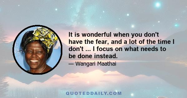 It is wonderful when you don't have the fear, and a lot of the time I don't ... I focus on what needs to be done instead.