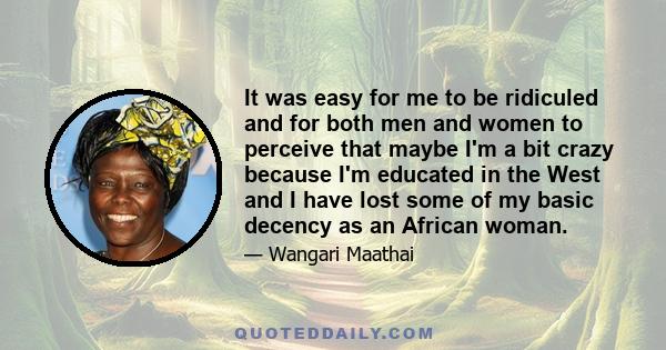 It was easy for me to be ridiculed and for both men and women to perceive that maybe I'm a bit crazy because I'm educated in the West and I have lost some of my basic decency as an African woman.