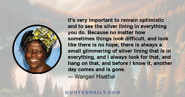 It's very important to remain optimistic and to see the silver lining in everything you do. Because no matter how sometimes things look difficult, and look like there is no hope, there is always a small glimmering of