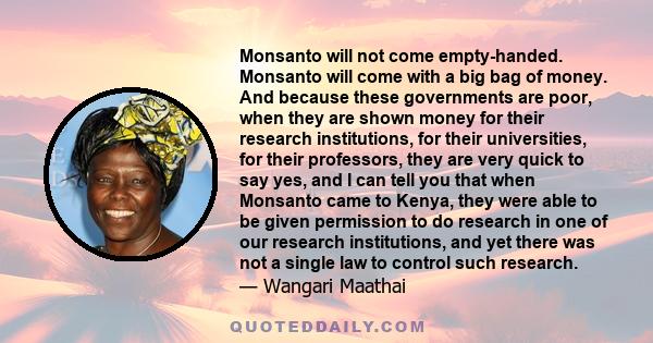 Monsanto will not come empty-handed. Monsanto will come with a big bag of money. And because these governments are poor, when they are shown money for their research institutions, for their universities, for their