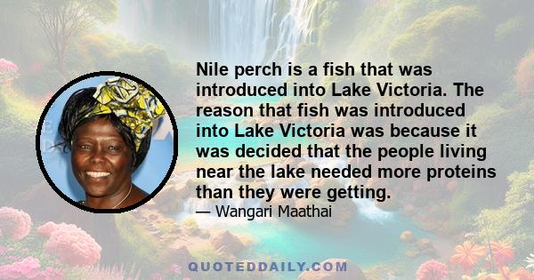 Nile perch is a fish that was introduced into Lake Victoria. The reason that fish was introduced into Lake Victoria was because it was decided that the people living near the lake needed more proteins than they were