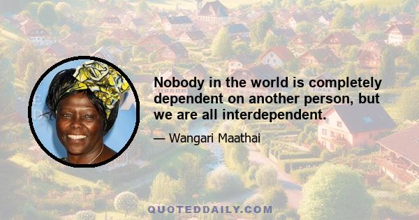 Nobody in the world is completely dependent on another person, but we are all interdependent.