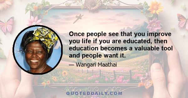 Once people see that you improve you life if you are educated, then education becomes a valuable tool and people want it.