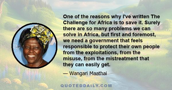 One of the reasons why I've written The Challenge for Africa is to save it. Surely there are so many problems we can solve in Africa, but first and foremost, we need a government that feels responsible to protect their