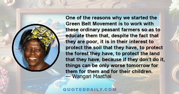 One of the reasons why we started the Green Belt Movement is to work with these ordinary peasant farmers so as to educate them that, despite the fact that they are poor, it is in their interest to protect the soil that