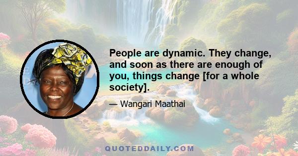 People are dynamic. They change, and soon as there are enough of you, things change [for a whole society].