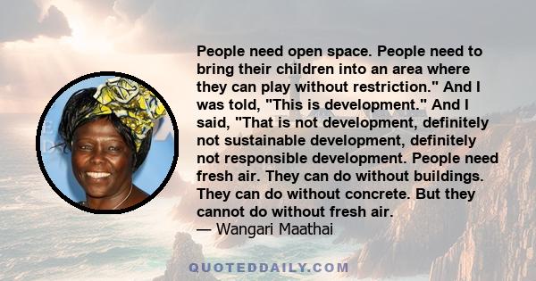 People need open space. People need to bring their children into an area where they can play without restriction. And I was told, This is development. And I said, That is not development, definitely not sustainable