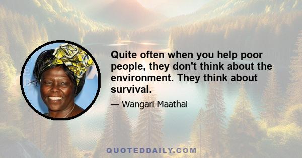 Quite often when you help poor people, they don't think about the environment. They think about survival.