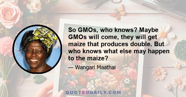 So GMOs, who knows? Maybe GMOs will come, they will get maize that produces double. But who knows what else may happen to the maize?