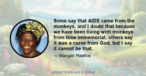 Some say that AIDS came from the monkeys, and I doubt that because we have been living with monkeys from time immemorial, others say it was a curse from God, but I say it cannot be that.