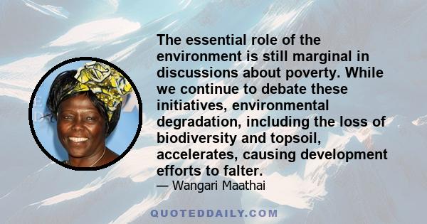 The essential role of the environment is still marginal in discussions about poverty. While we continue to debate these initiatives, environmental degradation, including the loss of biodiversity and topsoil,