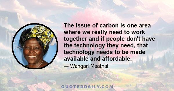 The issue of carbon is one area where we really need to work together and if people don't have the technology they need, that technology needs to be made available and affordable.