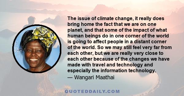 The issue of climate change, it really does bring home the fact that we are on one planet, and that some of the impact of what human beings do in one corner of the world is going to affect people in a distant corner of