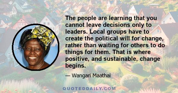 The people are learning that you cannot leave decisions only to leaders. Local groups have to create the political will for change, rather than waiting for others to do things for them. That is where positive, and