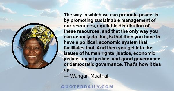 The way in which we can promote peace, is by promoting sustainable management of our resources, equitable distribution of these resources, and that the only way you can actually do that, is that then you have to have a