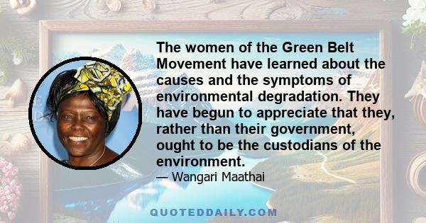 The women of the Green Belt Movement have learned about the causes and the symptoms of environmental degradation. They have begun to appreciate that they, rather than their government, ought to be the custodians of the