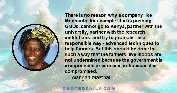 There is no reason why a company like Monsanto, for example, that is pushing GMOs, cannot go to Kenya, partner with the university, partner with the research institutions, and try to promote - in a responsible way -