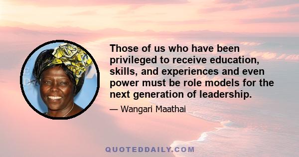 Those of us who have been privileged to receive education, skills, and experiences and even power must be role models for the next generation of leadership.