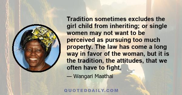 Tradition sometimes excludes the girl child from inheriting; or single women may not want to be perceived as pursuing too much property. The law has come a long way in favor of the woman, but it is the tradition, the